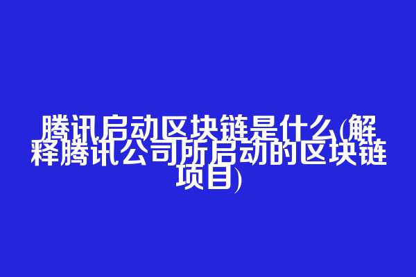 腾讯启动区块链是什么(解释腾讯公司所启动的区块链项目)