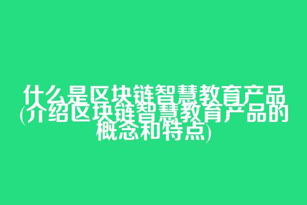 什么是区块链智慧教育产品(介绍区块链智慧教育产品的概念和特点)