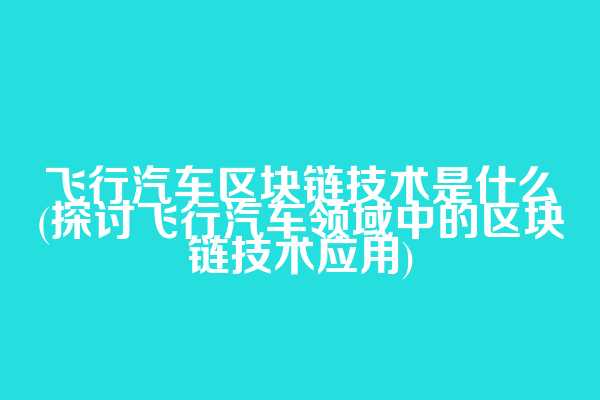 飞行汽车区块链技术是什么(探讨飞行汽车领域中的区块链技术应用)