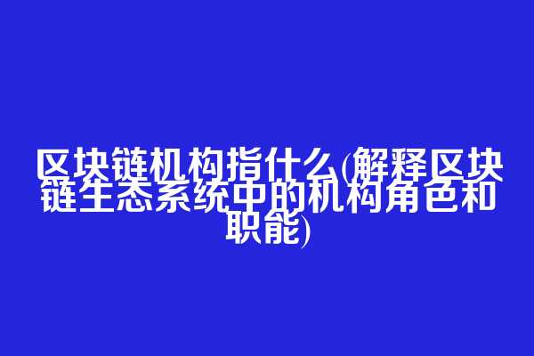 区块链机构指什么(解释区块链生态系统中的机构角色和职能)