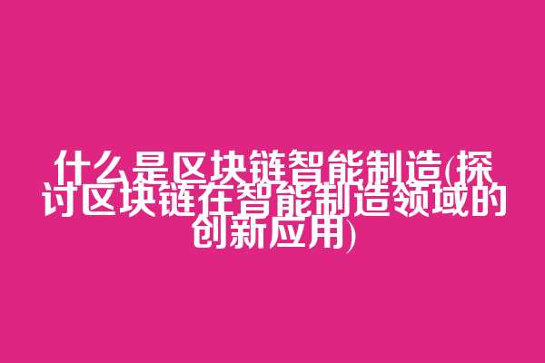 什么是区块链智能制造(探讨区块链在智能制造领域的创新应用)