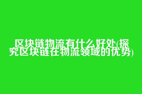 区块链物流有什么好处(探究区块链在物流领域的优势)