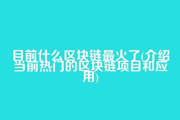 目前什么区块链最火了(介绍当前热门的区块链项目和应用)