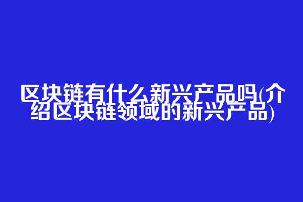 区块链有什么新兴产品吗(介绍区块链领域的新兴产品)