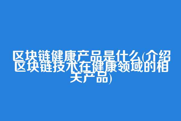 区块链健康产品是什么(介绍区块链技术在健康领域的相关产品)