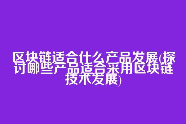 区块链适合什么产品发展(探讨哪些产品适合采用区块链技术发展)