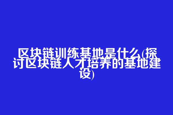区块链训练基地是什么(探讨区块链人才培养的基地建设)