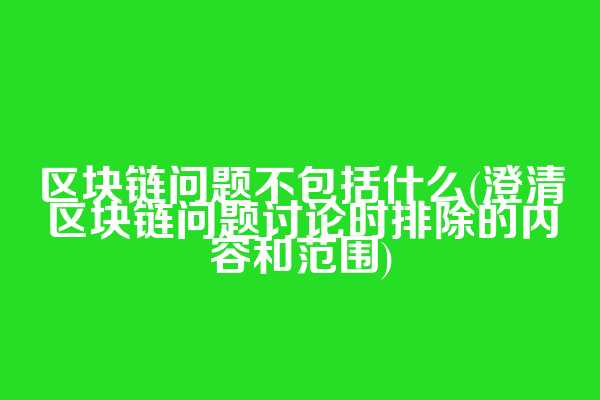 区块链问题不包括什么(澄清区块链问题讨论时排除的内容和范围)