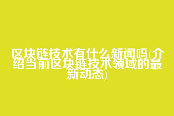区块链技术有什么新闻吗(介绍当前区块链技术领域的最新动态)