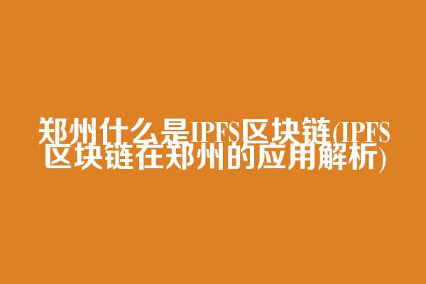郑州什么是IPFS区块链(IPFS区块链在郑州的应用解析)