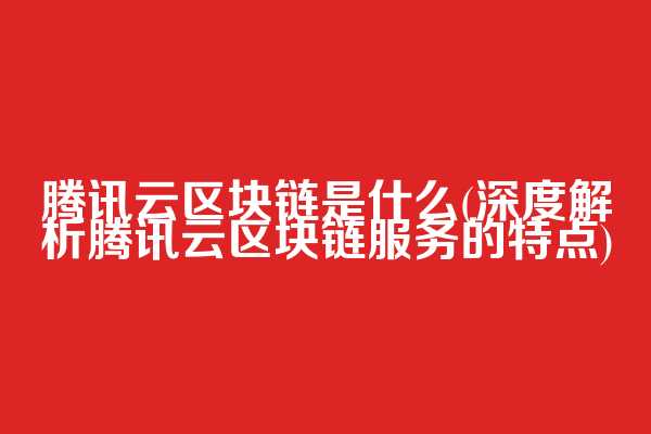 腾讯云区块链是什么(深度解析腾讯云区块链服务的特点)