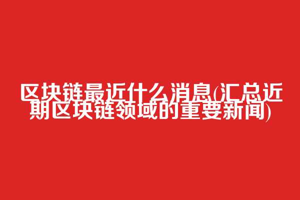 区块链最近什么消息(汇总近期区块链领域的重要新闻)