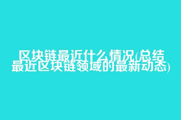 区块链最近什么情况(总结最近区块链领域的最新动态)