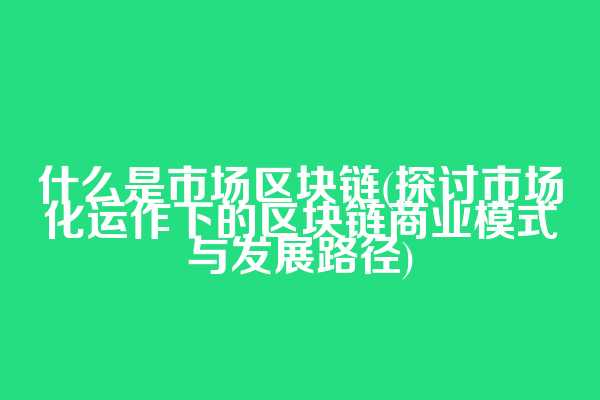什么是市场区块链(探讨市场化运作下的区块链商业模式与发展路径)