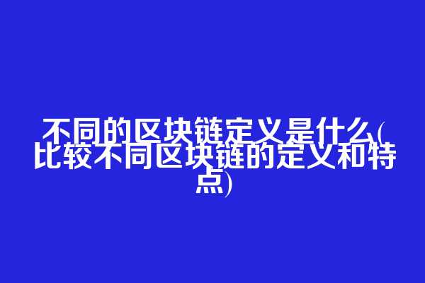 不同的区块链定义是什么(比较不同区块链的定义和特点)
