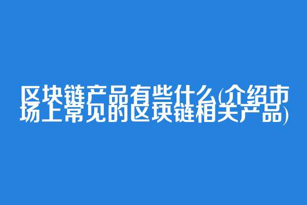 区块链产品有些什么(介绍市场上常见的区块链相关产品)