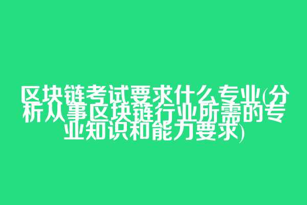 区块链考试要求什么专业(分析从事区块链行业所需的专业知识和能力要求)