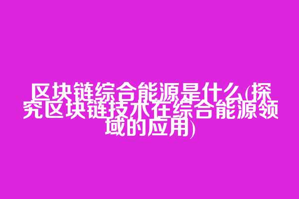 区块链综合能源是什么(探究区块链技术在综合能源领域的应用)