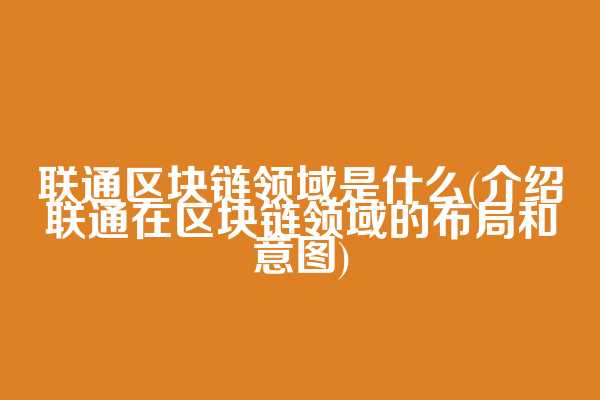 联通区块链领域是什么(介绍联通在区块链领域的布局和意图)