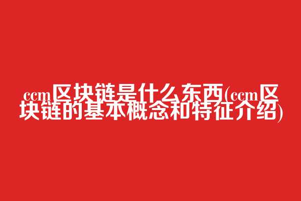 ccm区块链是什么东西(ccm区块链的基本概念和特征介绍)  第1张