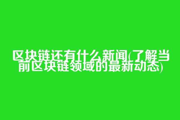 区块链还有什么新闻(了解当前区块链领域的最新动态)