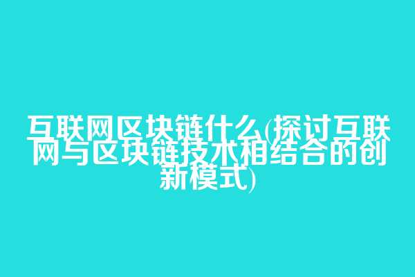 互联网区块链什么(探讨互联网与区块链技术相结合的创新模式)