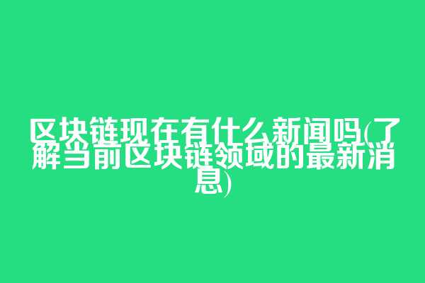 区块链现在有什么新闻吗(了解当前区块链领域的最新消息)