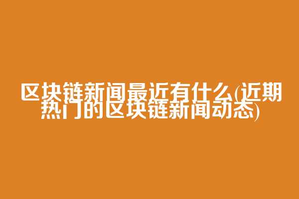 区块链新闻最近有什么(近期热门的区块链新闻动态)
