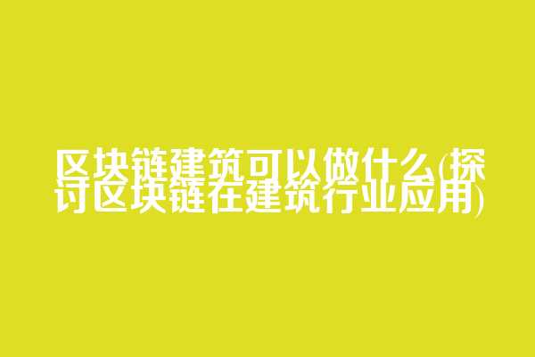 区块链建筑可以做什么(探讨区块链在建筑行业应用)