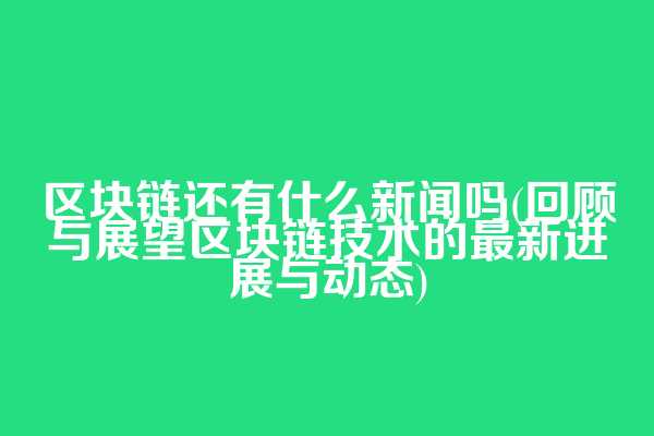 区块链还有什么新闻吗(回顾与展望区块链技术的最新进展与动态)