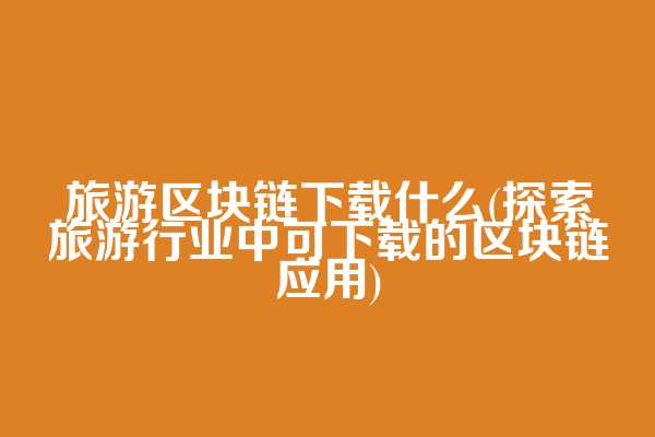 旅游区块链下载什么(探索旅游行业中可下载的区块链应用)