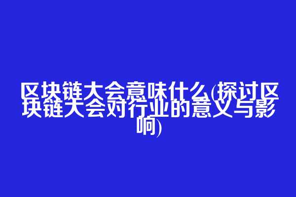 区块链大会意味什么(探讨区块链大会对行业的意义与影响)
