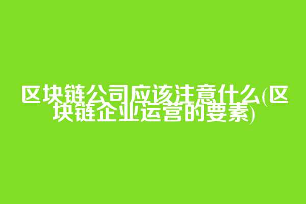 区块链公司应该注意什么(区块链企业运营的要素)