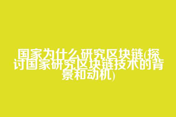 国家为什么研究区块链(探讨国家研究区块链技术的背景和动机)