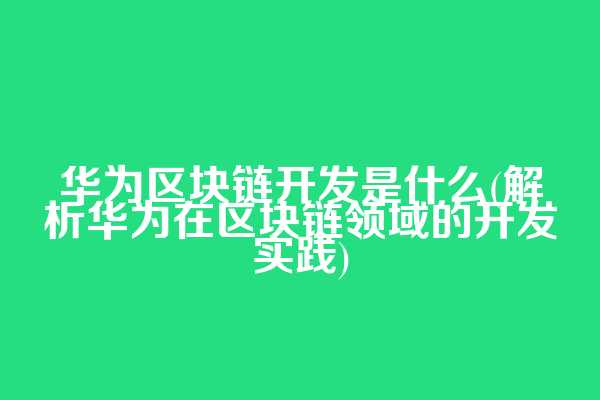 华为区块链开发是什么(解析华为在区块链领域的开发实践)