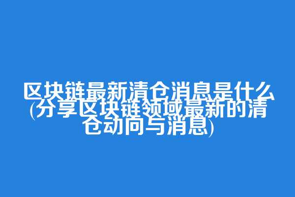 区块链最新清仓消息是什么(分享区块链领域最新的清仓动向与消息)