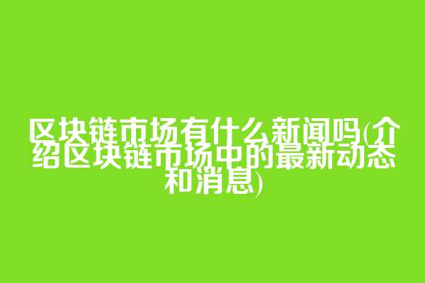 区块链市场有什么新闻吗(介绍区块链市场中的最新动态和消息)