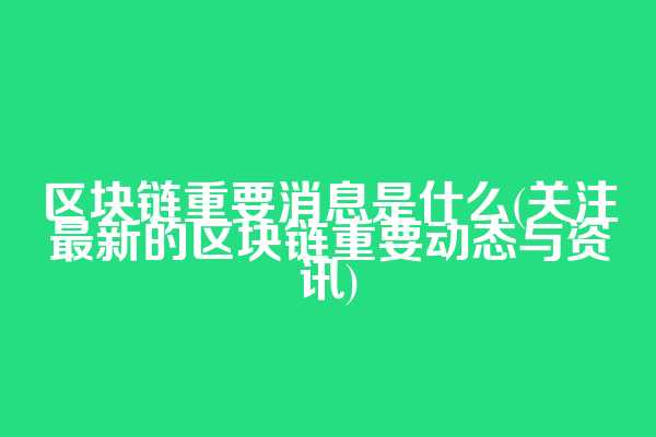 区块链重要消息是什么(关注最新的区块链重要动态与资讯)
