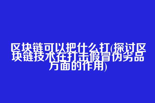 区块链可以把什么打(探讨区块链技术在打击假冒伪劣品方面的作用)