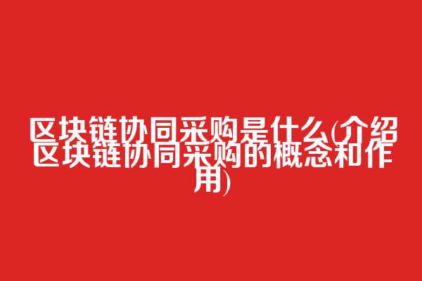 区块链协同采购是什么(介绍区块链协同采购的概念和作用)