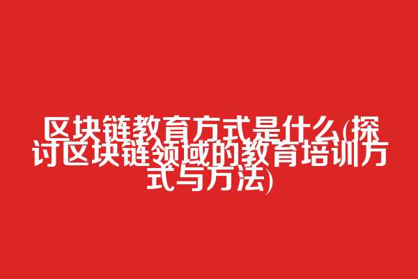 区块链教育方式是什么(探讨区块链领域的教育培训方式与方法)