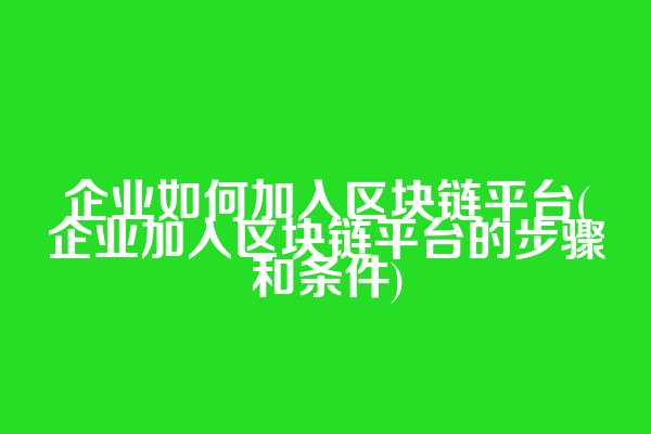 企业如何加入区块链平台(企业加入区块链平台的步骤和条件)