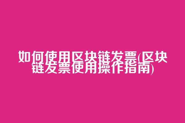 如何使用区块链发票(区块链发票使用操作指南)