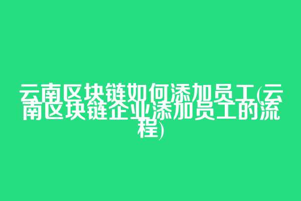 云南区块链如何添加员工(云南区块链企业添加员工的流程)