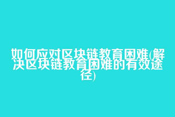 如何应对区块链教育困难(解决区块链教育困难的有效途径)