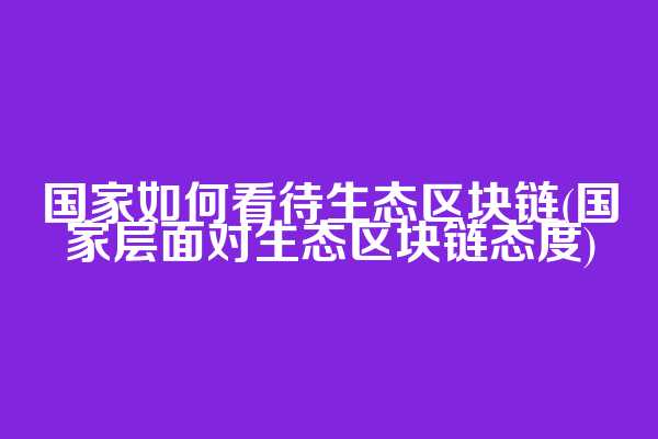 国家如何看待生态区块链(国家层面对生态区块链态度)