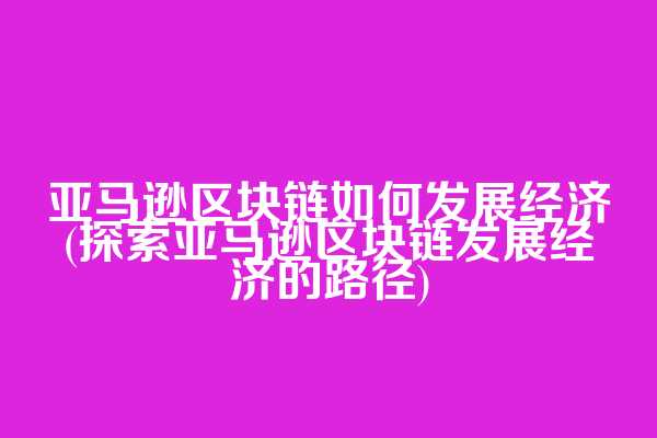 亚马逊区块链如何发展经济(探索亚马逊区块链发展经济的路径)
