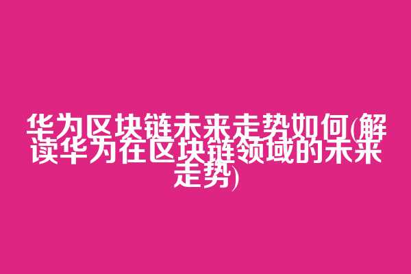 华为区块链未来走势如何(解读华为在区块链领域的未来走势)