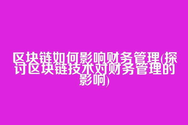 区块链如何影响财务管理(探讨区块链技术对财务管理的影响)
