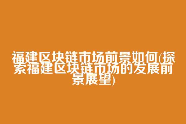 福建区块链市场前景如何(探索福建区块链市场的发展前景展望)